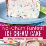 A slice of ice cream cake with rainbow sprinkles on a plate and the piece with the whole cake in the background divided by a pink box with text overlay that says "No-Churn Funfetti Ice Cream Cake" and the words easy, creamy, and gluten free.